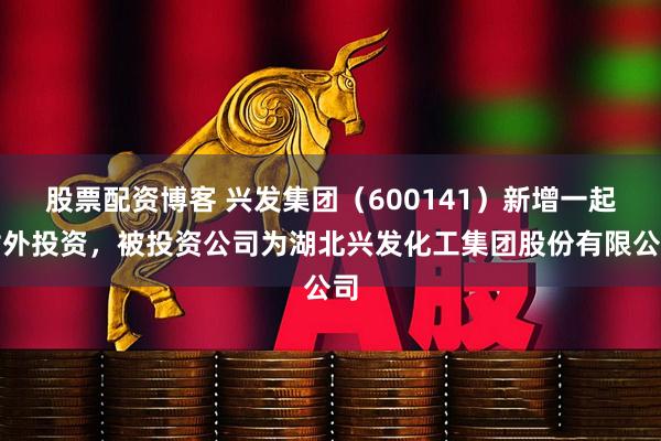 股票配资博客 兴发集团（600141）新增一起对外投资，被投资公司为湖北兴发化工集团股份有限公司