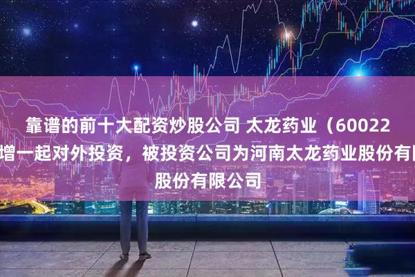 靠谱的前十大配资炒股公司 太龙药业（600222）新增一起对外投资，被投资公司为河南太龙药业股份有限公司