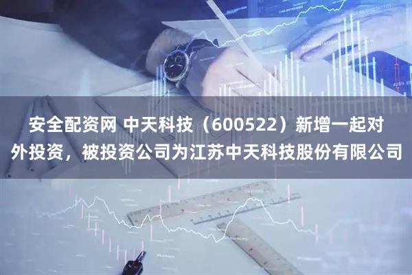 安全配资网 中天科技（600522）新增一起对外投资，被投资公司为江苏中天科技股份有限公司