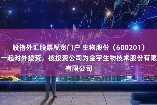 股指外汇股票配资门户 生物股份（600201）新增一起对外投资，被投资公司为金宇生物技术股份有限公司