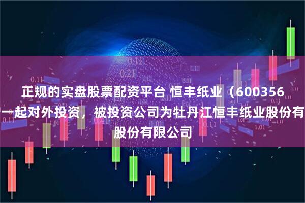 正规的实盘股票配资平台 恒丰纸业（600356）新增一起对外投资，被投资公司为牡丹江恒丰纸业股份有限公司