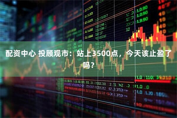 配资中心 投顾观市：站上3500点，今天该止盈了吗？