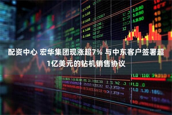配资中心 宏华集团现涨超7% 与中东客户签署超1亿美元的钻机销售协议