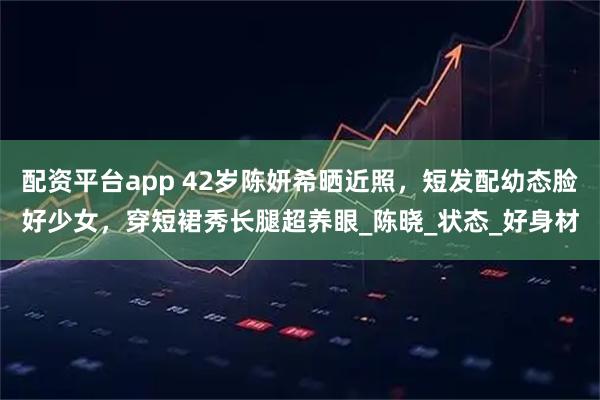 配资平台app 42岁陈妍希晒近照，短发配幼态脸好少女，穿短裙秀长腿超养眼_陈晓_状态_好身材