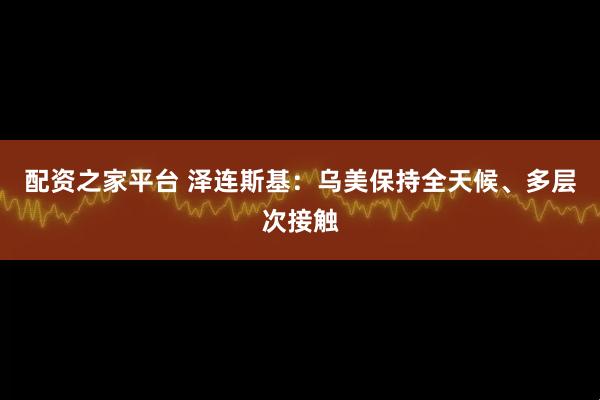 配资之家平台 泽连斯基：乌美保持全天候、多层次接触