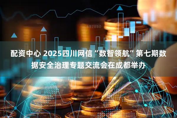 配资中心 2025四川网信“数智领航”第七期数据安全治理专题交流会在成都举办