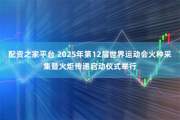 配资之家平台 2025年第12届世界运动会火种采集暨火炬传递启动仪式举行