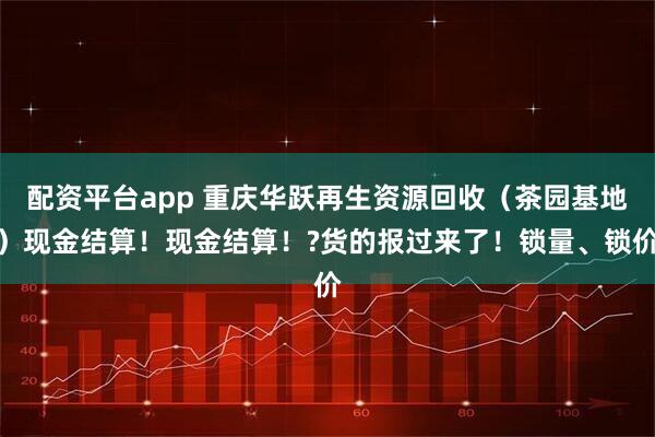 配资平台app 重庆华跃再生资源回收（茶园基地）现金结算！现金结算！?货的报过来了！锁量、锁价