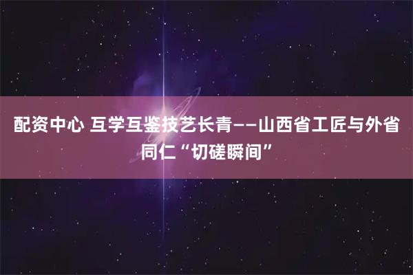 配资中心 互学互鉴技艺长青——山西省工匠与外省同仁“切磋瞬间”
