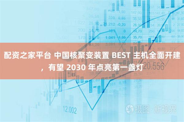 配资之家平台 中国核聚变装置 BEST 主机全面开建，有望 2030 年点亮第一盏灯