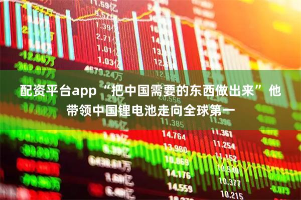 配资平台app “把中国需要的东西做出来” 他带领中国锂电池走向全球第一