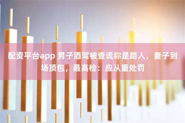 配资平台app 男子酒驾被查谎称是路人，妻子到场顶包，最高检：应从重处罚