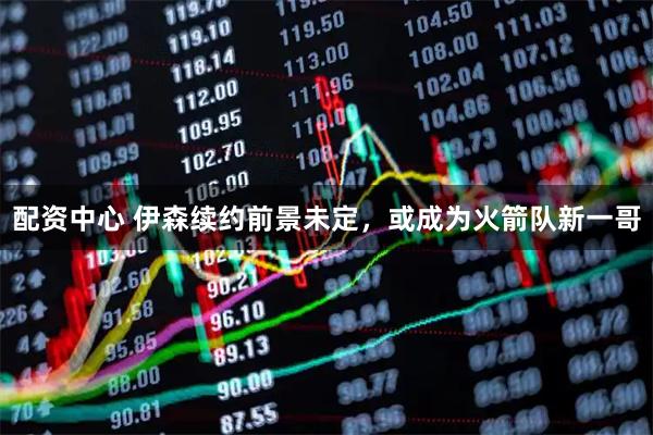 配资中心 伊森续约前景未定，或成为火箭队新一哥