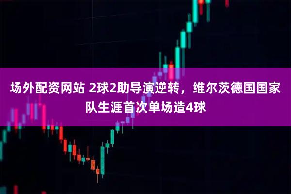 场外配资网站 2球2助导演逆转，维尔茨德国国家队生涯首次单场造4球